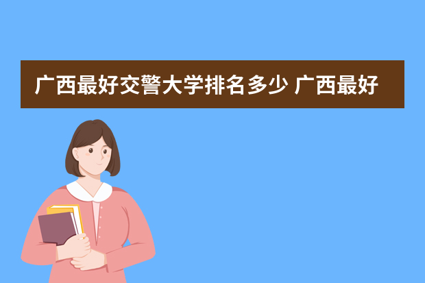 广西最好交警大学排名多少 广西最好大学排名表